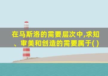 在马斯洛的需要层次中,求知、审美和创造的需要属于( )